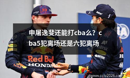 申屠逸斐还能打cba么？cba5犯离场还是六犯离场