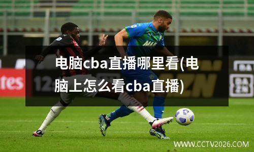 电脑cba直播哪里看(电脑上怎么看cba直播)