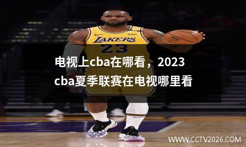 电视上cba在哪看，2023cba夏季联赛在电视哪里看