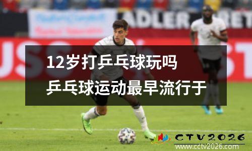 12岁打乒乓球玩吗 乒乓球运动最早流行于
