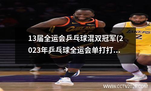 13届全运会乒乓球混双冠军(2023年乒乓球全运会单打打进决赛是哪个)