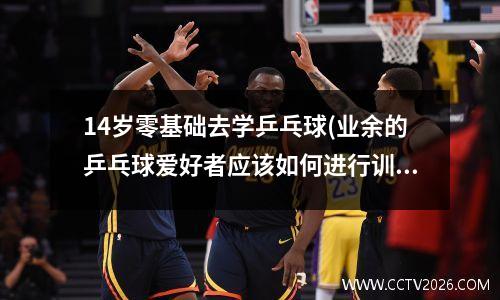 14岁零基础去学乒乓球(业余的乒乓球爱好者应该如何进行训练)