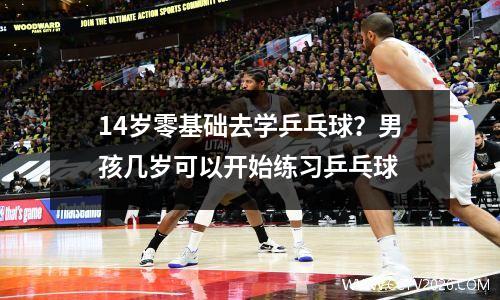 14岁零基础去学乒乓球？男孩几岁可以开始练习乒乓球