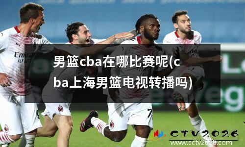 男篮cba在哪比赛呢(cba上海男篮电视转播吗)