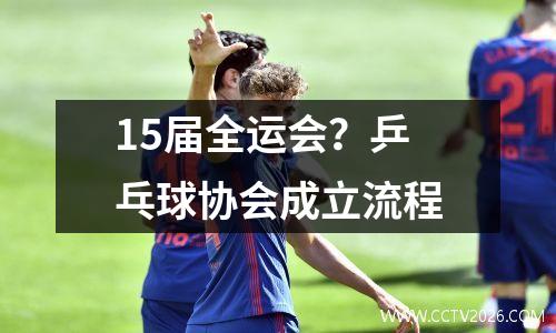 15届全运会？乒乓球协会成立流程