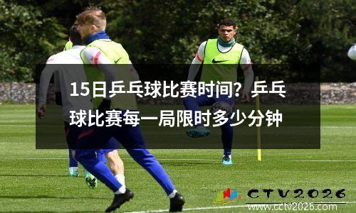 15日乒乓球比赛时间？乒乓球比赛每一局限时多少分钟