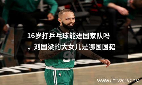 16岁打乒乓球能进国家队吗，刘国梁的大女儿是哪国国籍