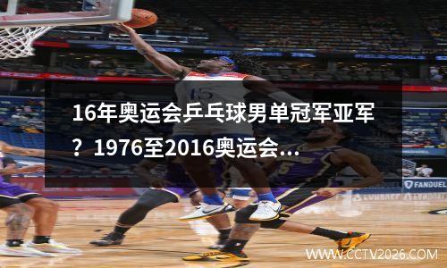 16年奥运会乒乓球男单冠军亚军？1976至2016奥运会乒乓球男子单打冠军