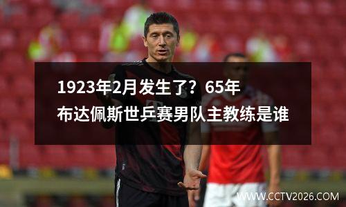 1923年2月发生了？65年布达佩斯世乒赛男队主教练是谁