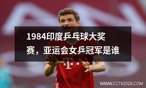 1984印度乒乓球大奖赛，亚运会女乒冠军是谁