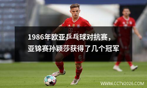 1986年欧亚乒乓球对抗赛，亚锦赛孙颖莎获得了几个冠军