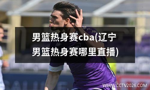 男篮热身赛cba(辽宁男篮热身赛哪里直播)