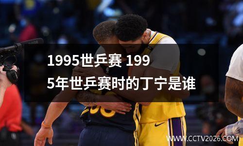 1995世乒赛 1995年世乒赛时的丁宁是谁
