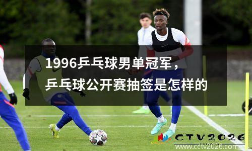 1996乒乓球男单冠军，乒乓球公开赛抽签是怎样的