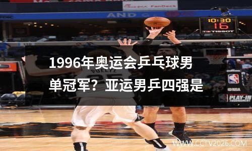 1996年奥运会乒乓球男单冠军？亚运男乒四强是