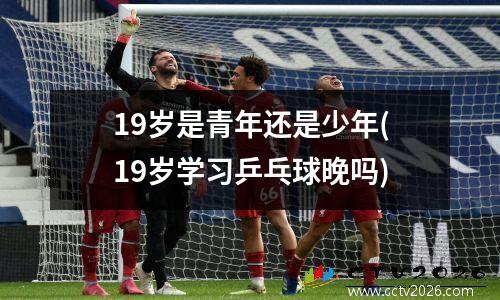 19岁是青年还是少年(19岁学习乒乓球晚吗)