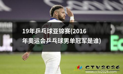 19年乒乓球亚锦赛(2016年奥运会乒乓球男单冠军是谁)