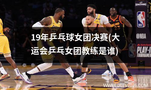 19年乒乓球女团决赛(大运会乒乓女团教练是谁)