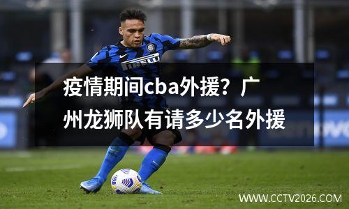 疫情期间cba外援？广州龙狮队有请多少名外援
