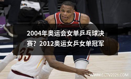 2004年奥运会女单乒乓球决赛？2012奥运女乒女单冠军