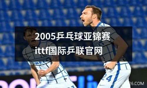 2005乒乓球亚锦赛 ittf国际乒联官网