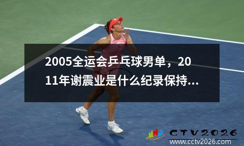 2005全运会乒乓球男单，2011年谢震业是什么纪录保持者