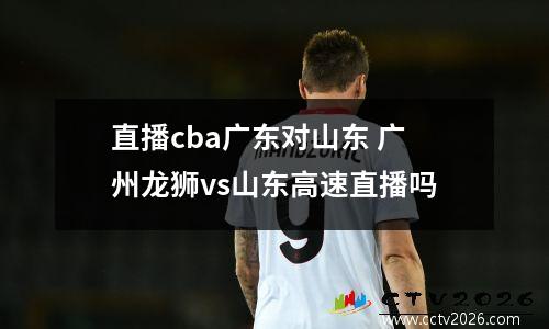 直播cba广东对山东 广州龙狮vs山东高速直播吗