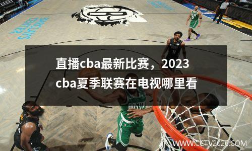 直播cba最新比赛，2023cba夏季联赛在电视哪里看
