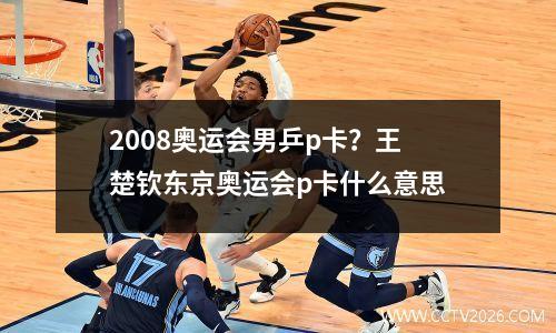 2008奥运会男乒p卡？王楚钦东京奥运会p卡什么意思