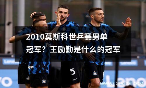 2010莫斯科世乒赛男单冠军？王励勤是什么的冠军