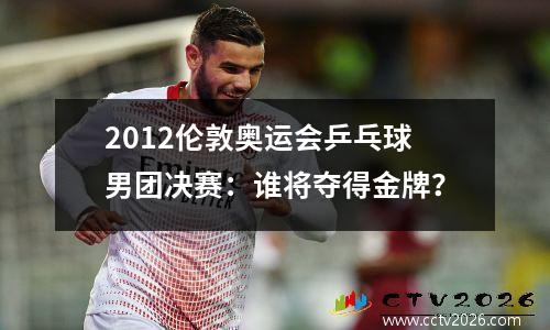 2012伦敦奥运会乒乓球男团决赛：谁将夺得金牌？