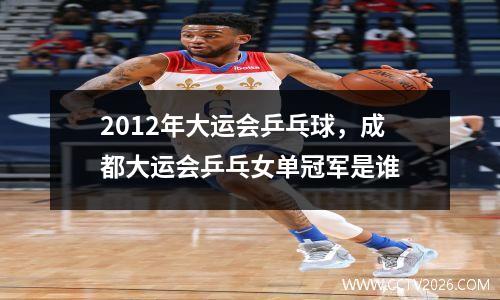 2012年大运会乒乓球，成都大运会乒乓女单冠军是谁