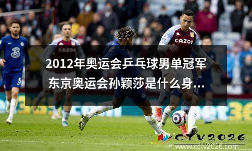 2012年奥运会乒乓球男单冠军 东京奥运会孙颖莎是什么身份参加
