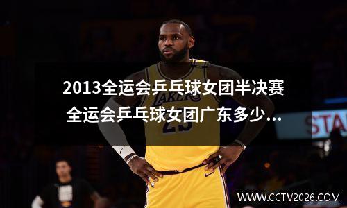 2013全运会乒乓球女团半决赛 全运会乒乓球女团广东多少个人