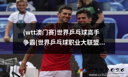 (wtt澳门赛)世界乒乓球高手争霸(世界乒乓球职业大联盟澳门赛)