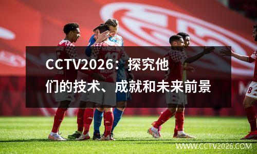 CCTV2026：探究他们的技术、成就和未来前景