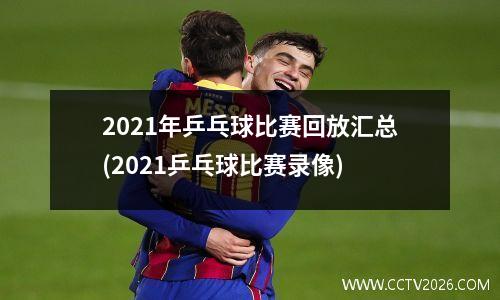 2021年乒乓球比赛回放汇总(2021乒乓球比赛录像)