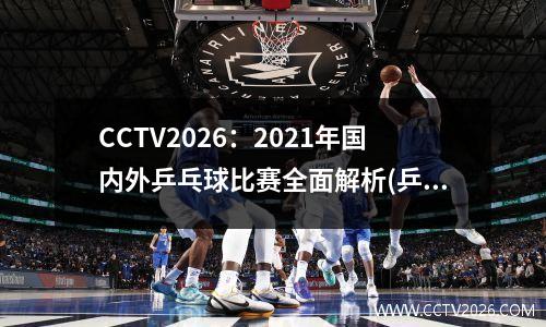 CCTV2026：2021年国内外乒乓球比赛全面解析(乒乓国际赛事)