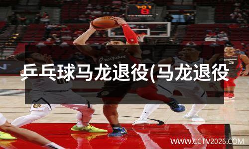 乒乓球马龙退役(马龙退役
