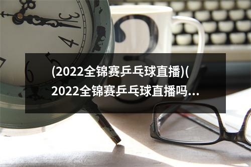 (2022全锦赛乒乓球直播)(2022全锦赛乒乓球直播吗)