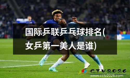 国际乒联乒乓球排名(女乒第一美人是谁)