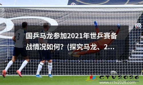 国乒马龙参加2021年世乒赛备战情况如何？(探究马龙、2021年世乒赛、备战情况)