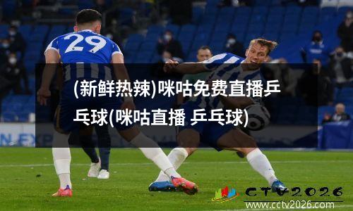 (新鲜热辣)咪咕免费直播乒乓球(咪咕直播 乒乓球)