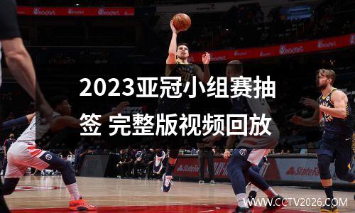 2023亚冠小组赛抽签 完整版视频回放