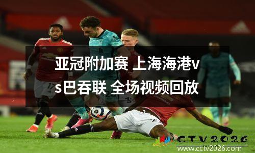 亚冠附加赛 上海海港vs巴吞联 全场视频回放