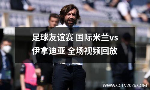 足球友谊赛 国际米兰vs伊拿迪亚 全场视频回放