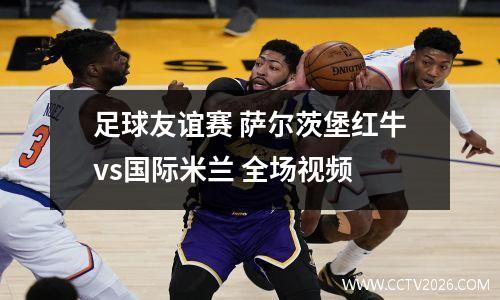 足球友谊赛 萨尔茨堡红牛vs国际米兰 全场视频
