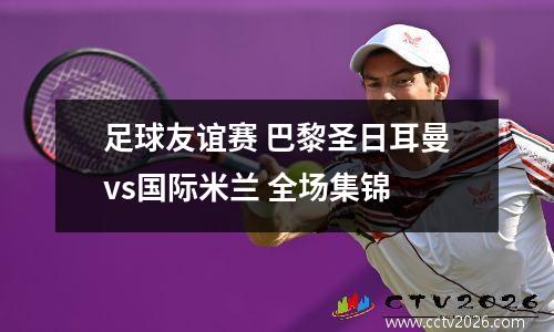 足球友谊赛 巴黎圣日耳曼vs国际米兰 全场集锦