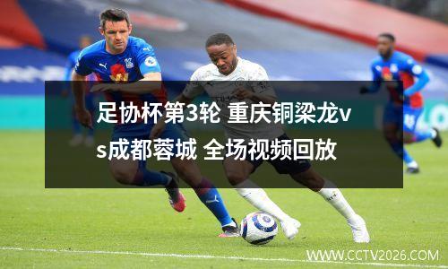足协杯第3轮 重庆铜梁龙vs成都蓉城 全场视频回放