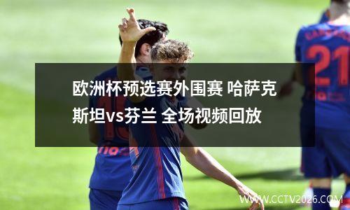 欧洲杯预选赛外围赛 哈萨克斯坦vs芬兰 全场视频回放